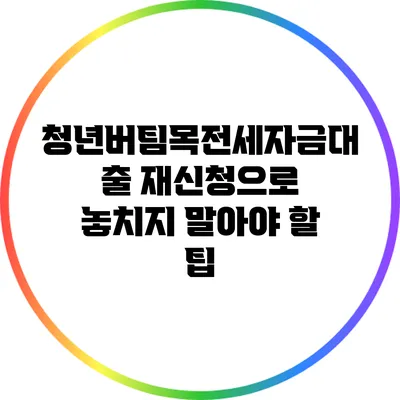 청년버팀목전세자금대출 재신청으로 놓치지 말아야 할 팁