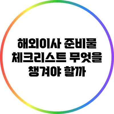 해외이사 준비물 체크리스트: 무엇을 챙겨야 할까?
