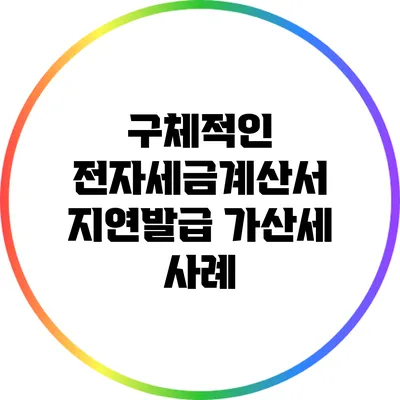 구체적인 전자세금계산서 지연발급 가산세 사례