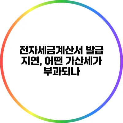 전자세금계산서 발급 지연, 어떤 가산세가 부과되나?