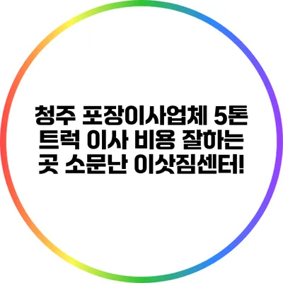 청주 포장이사업체 5톤 트럭 이사 비용 잘하는 곳 소문난 이삿짐센터!